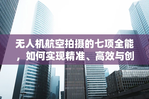 无人机航空拍摄的七项全能，如何实现精准、高效与创意的完美融合？