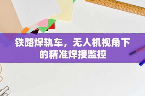 铁路焊轨车，无人机视角下的精准焊接监控
