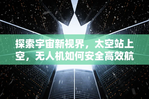 探索宇宙新视界，太空站上空，无人机如何安全高效航拍？