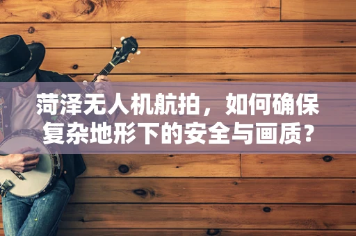 菏泽无人机航拍，如何确保复杂地形下的安全与画质？