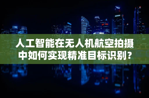 人工智能在无人机航空拍摄中如何实现精准目标识别？