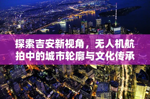 探索吉安新视角，无人机航拍中的城市轮廓与文化传承
