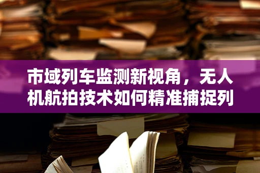 市域列车监测新视角，无人机航拍技术如何精准捕捉列车运行细节？