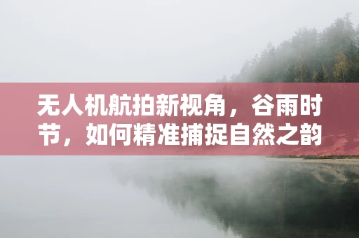 无人机航拍新视角，谷雨时节，如何精准捕捉自然之韵？