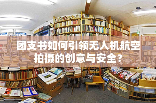 团支书如何引领无人机航空拍摄的创意与安全？