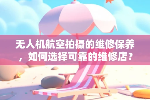 无人机航空拍摄的维修保养，如何选择可靠的维修店？