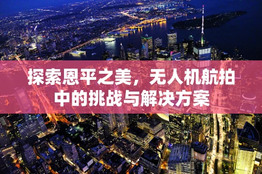 探索恩平之美，无人机航拍中的挑战与解决方案