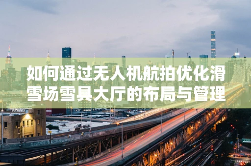如何通过无人机航拍优化滑雪场雪具大厅的布局与管理？