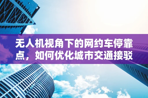 无人机视角下的网约车停靠点，如何优化城市交通接驳体验？