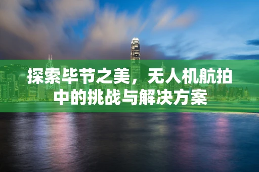 探索毕节之美，无人机航拍中的挑战与解决方案