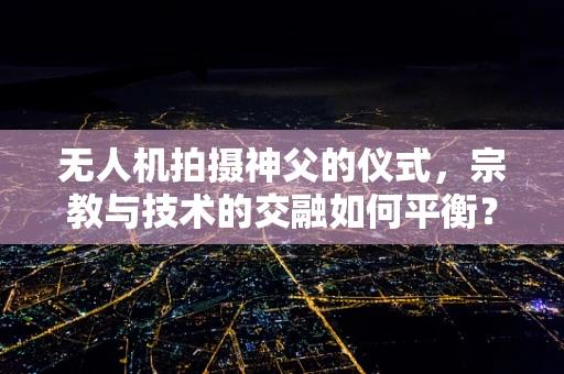 无人机拍摄神父的仪式，宗教与技术的交融如何平衡？