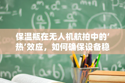 保温瓶在无人机航拍中的‘热’效应，如何确保设备稳定运行？