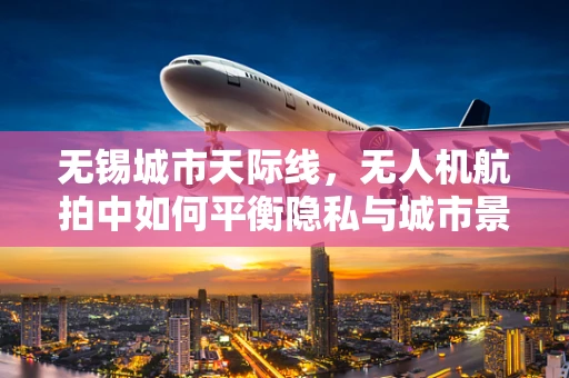 无锡城市天际线，无人机航拍中如何平衡隐私与城市景观的展现？