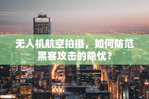 无人机航空拍摄，如何防范黑客攻击的隐忧？