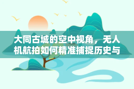 大同古城的空中视角，无人机航拍如何精准捕捉历史与现代的交融？