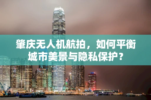 肇庆无人机航拍，如何平衡城市美景与隐私保护？