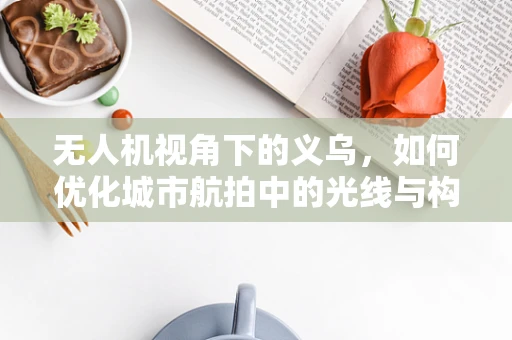 无人机视角下的义乌，如何优化城市航拍中的光线与构图？