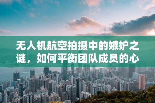 无人机航空拍摄中的嫉妒之谜，如何平衡团队成员的心态？