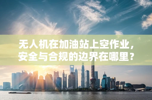 无人机在加油站上空作业，安全与合规的边界在哪里？