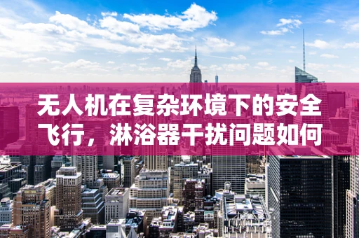无人机在复杂环境下的安全飞行，淋浴器干扰问题如何解决？