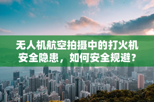 无人机航空拍摄中的打火机安全隐患，如何安全规避？