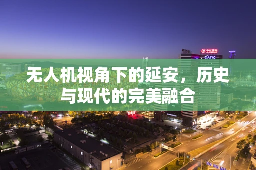 无人机视角下的延安，历史与现代的完美融合