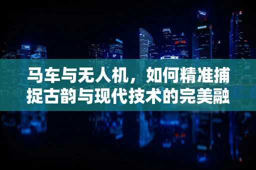 马车与无人机，如何精准捕捉古韵与现代技术的完美融合？