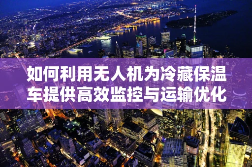 如何利用无人机为冷藏保温车提供高效监控与运输优化？