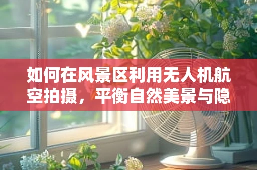 如何在风景区利用无人机航空拍摄，平衡自然美景与隐私保护？