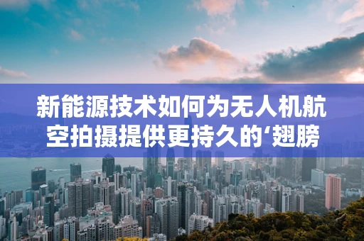 新能源技术如何为无人机航空拍摄提供更持久的‘翅膀’？