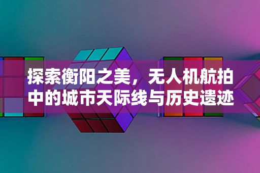 探索衡阳之美，无人机航拍中的城市天际线与历史遗迹的和谐共存