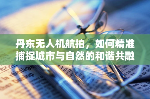 丹东无人机航拍，如何精准捕捉城市与自然的和谐共融？