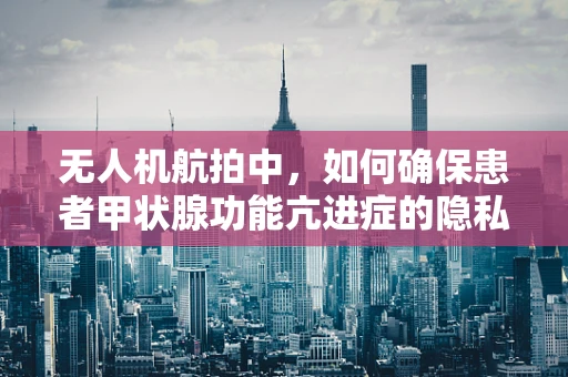 无人机航拍中，如何确保患者甲状腺功能亢进症的隐私安全？