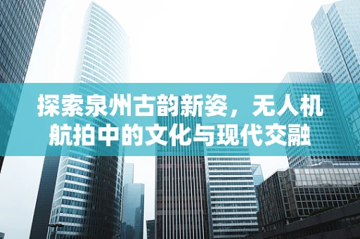 探索泉州古韵新姿，无人机航拍中的文化与现代交融