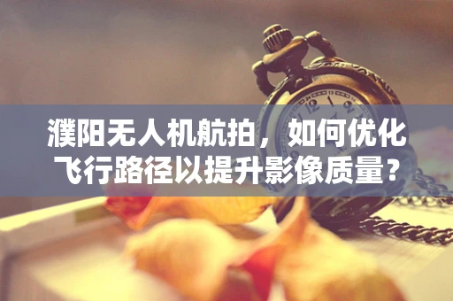 濮阳无人机航拍，如何优化飞行路径以提升影像质量？