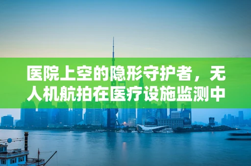 医院上空的隐形守护者，无人机航拍在医疗设施监测中的应用与挑战