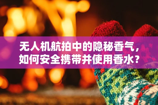 无人机航拍中的隐秘香气，如何安全携带并使用香水？