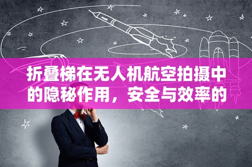 折叠梯在无人机航空拍摄中的隐秘作用，安全与效率的平衡点何在？