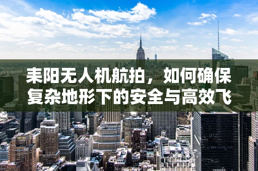 耒阳无人机航拍，如何确保复杂地形下的安全与高效飞行？