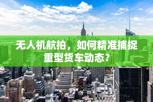 无人机航拍，如何精准捕捉重型货车动态？