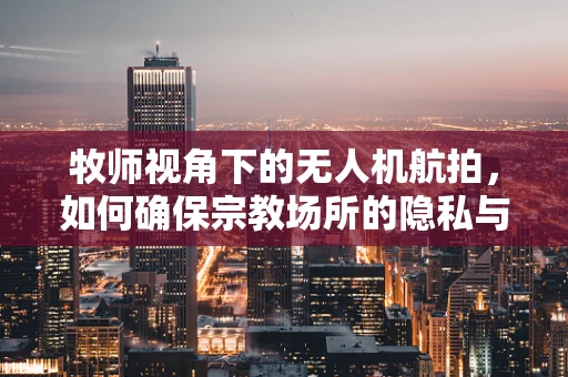 牧师视角下的无人机航拍，如何确保宗教场所的隐私与尊重？