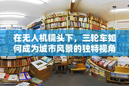 在无人机镜头下，三轮车如何成为城市风景的独特视角？