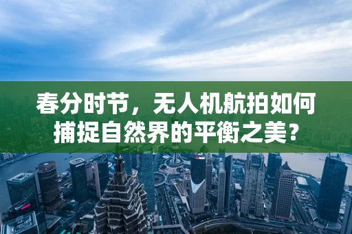 春分时节，无人机航拍如何捕捉自然界的平衡之美？