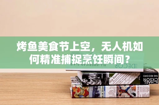 烤鱼美食节上空，无人机如何精准捕捉烹饪瞬间？