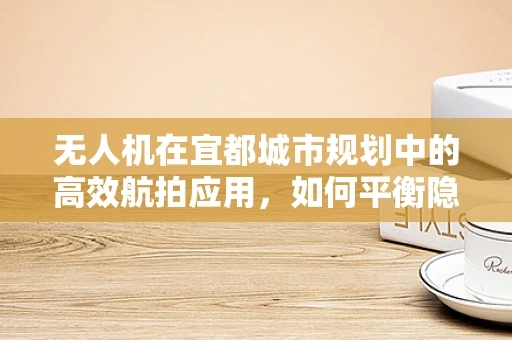 无人机在宜都城市规划中的高效航拍应用，如何平衡隐私与公共利益？