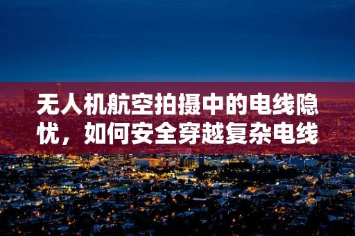 无人机航空拍摄中的电线隐忧，如何安全穿越复杂电线环境？