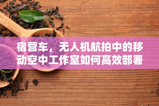 宿营车，无人机航拍中的移动空中工作室如何高效部署？