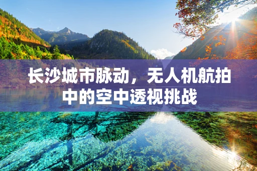 长沙城市脉动，无人机航拍中的空中透视挑战