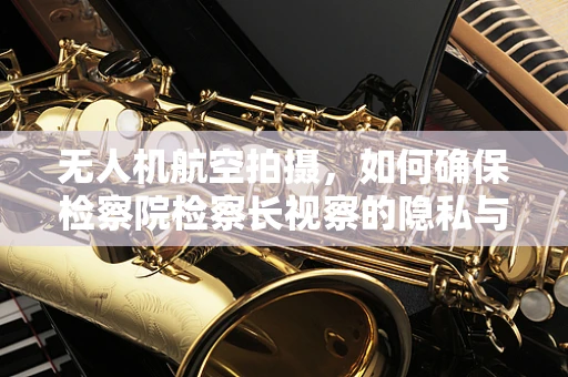 无人机航空拍摄，如何确保检察院检察长视察的隐私与安全？