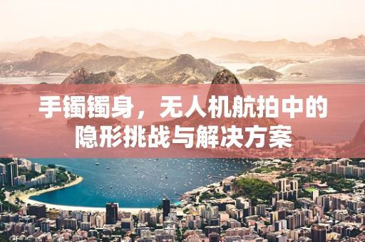 手镯镯身，无人机航拍中的隐形挑战与解决方案